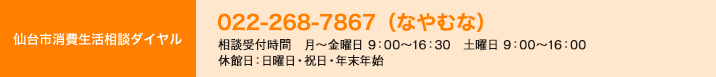 仙台市消費生活相談ダイヤル　022-268-7867（なやむな）9：00～18：00（休館日：年末年始）